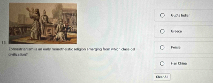 Gupta India
Greece
13.
Zoroastrianism is an early monotheistic religion emerging from which classical Persia
civilization?
Han China
Clear All