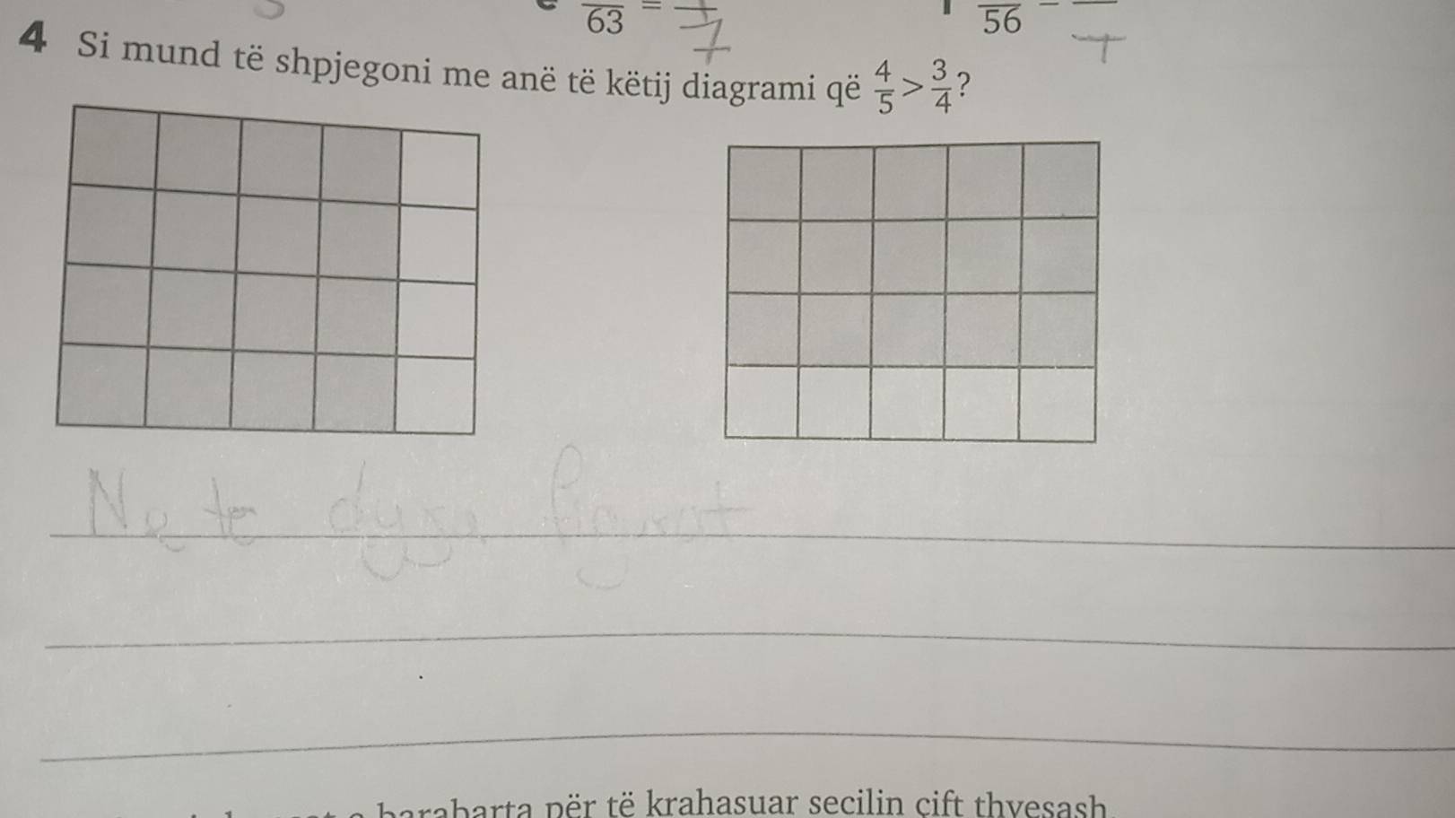 overline 63=
overline 56
4 Si mund të shpjegoni me anë të këtij diagrami që  4/5 > 3/4  ? 
_ 
_ 
_ 
barta p ër të krahasuar secilin cift thvesash