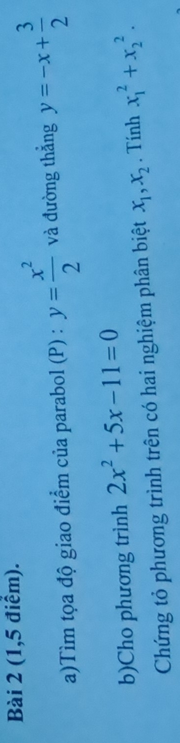 (1,5 điểm). 
a)Tìm tọa độ giao điểm của parabol (P) : y= x^2/2  và đường thắng y=-x+ 3/2 
b)Cho phương trình 2x^2+5x-11=0
Chứng tỏ phương trình trên có hai nghiệm phân biệt x_1, x_2. Tính x_1^2+x_2^2.