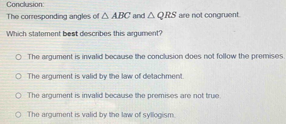 Conclusion:
The corresponding angles of △ ABC and △ QRS are not congruent.
Which statement best describes this argument?
The argument is invalid because the conclusion does not follow the premises.
The argument is valid by the law of detachment.
The argument is invalid because the premises are not true.
The argument is valid by the law of syllogism.