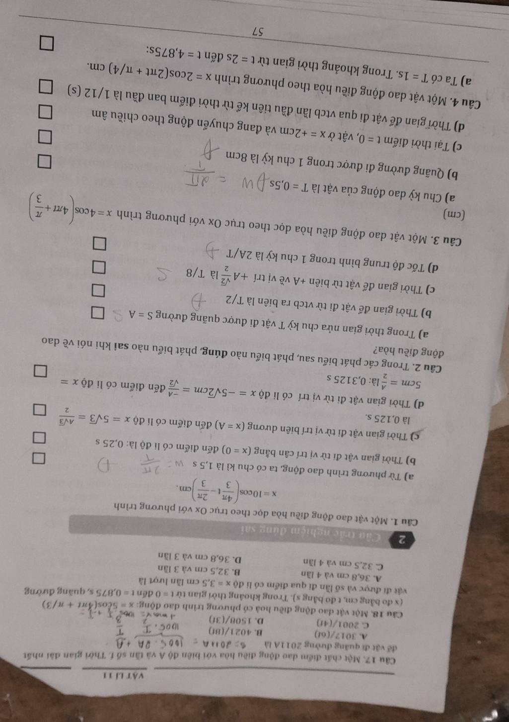 Vật lí 11
Cầu 17. Một chất điểm dao động điều hòa với biên độ A và tần số f. Thời gian đài nhất
đế vật đi quãng đường 2011A là
A. 3012/(6t) B. 4021/(8f)
C. 2001/(4f)
D. 1508/(30)
Câu 18. Một vật đao động điều hoà có phương trình dao động: x=5cos (4π t+π /3)
(x đo bằng cm, t đo bằng s). Trong khoảng thời gian từ t=0 dēn t=0,875s s, quǎng đường
vật đi được và số lần đi qua điểm có li dpartial x=3,5cm lần lượt là
A. 36,8 cm và 4 lần B. 32,5 cm và 3 lần
C. 32,5 cm và 4 lần D. 36,8 cm và 3 lần
2 Câu trắc nghiệm đúng sai
Câu 1. Một vật dao động điều hòa dọc theo trục Ox với phương trình
x=10cos ( 4π /3 t- 2π /3 )cm.
a) Từ phương trình dao động, ta có chu kì là 1,5 s
b) Thời gian vật đi từ vị trí cân bằng (x=0) đến điểm có li độ là: 0,25 s
c) Thời gian vật đi từ vị trí biên dương (x=A) đến điểm có li dhat 0x=5sqrt(3)= Asqrt(3)/2 
là 0,125 s.
d) Thời gian vật đi từ vị trí có li độ x=-5sqrt(2)cm= (-A)/sqrt(2)  đến điểm có li độ x=
5cm= A/2 la:0,3125s
Câu 2. Trong các phát biểu sau, phát biểu nào đúng, phát biểu nào sai khi nói về dao
động điều hòa?
a) Trong thời gian nửa chu kỳ T vật đi được quãng đường S=A
b) Thời gian để vật đi từ vtcb ra biên là T/2
c) Thời gian để vật từ biê n+A về vị tri+A sqrt(2)/2  là T/8
d) Tốc độ trung bình trong 1 chu kỳ là 2A/T
Câu 3. Một vật dao động điều hòa dọc theo trục Ox với phương trình x=4cos (4π t+ π /3 )
(cm)
a) Chu kỳ dao động của vật là T=0,5s
b) Quãng đường đi được trong 1 chu kỳ là 8cm
c) Tại thời điểm t=0 ), vật ở x=+2cm và đang chuyển động theo chiều âm
d) Thời gian để vật đi qua vtcb lần đầu tiên kể từ thời điểm ban đầu là 1/12 (s)
Câu 4. Một vật dao động điều hòa theo phương trình x=2cos (2π t+π /4)cm.
a) Ta có T=1s. Trong khoảng thời gian từ t=2sdent=4,875 S:
57