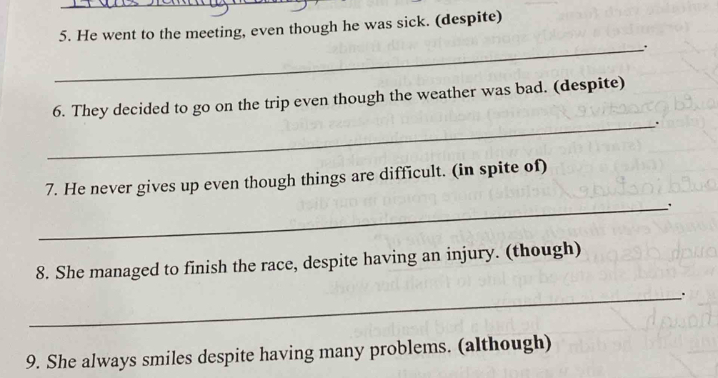 He went to the meeting, even though he was sick. (despite) 
_. 
_ 
6. They decided to go on the trip even though the weather was bad. (despite) 
7. He never gives up even though things are difficult. (in spite of) 
_. 
8. She managed to finish the race, despite having an injury. (though) 
_. 
9. She always smiles despite having many problems. (although)