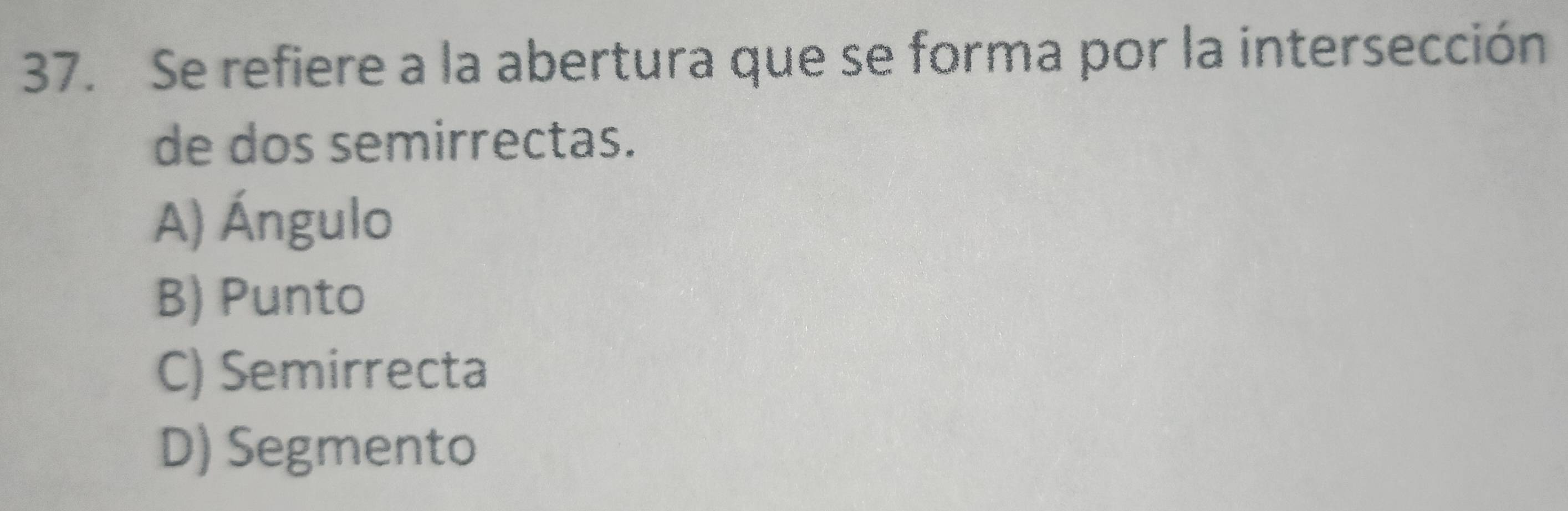 Se refiere a la abertura que se forma por la intersección
de dos semirrectas.
A) Ángulo
B) Punto
C) Semirrecta
D) Segmento