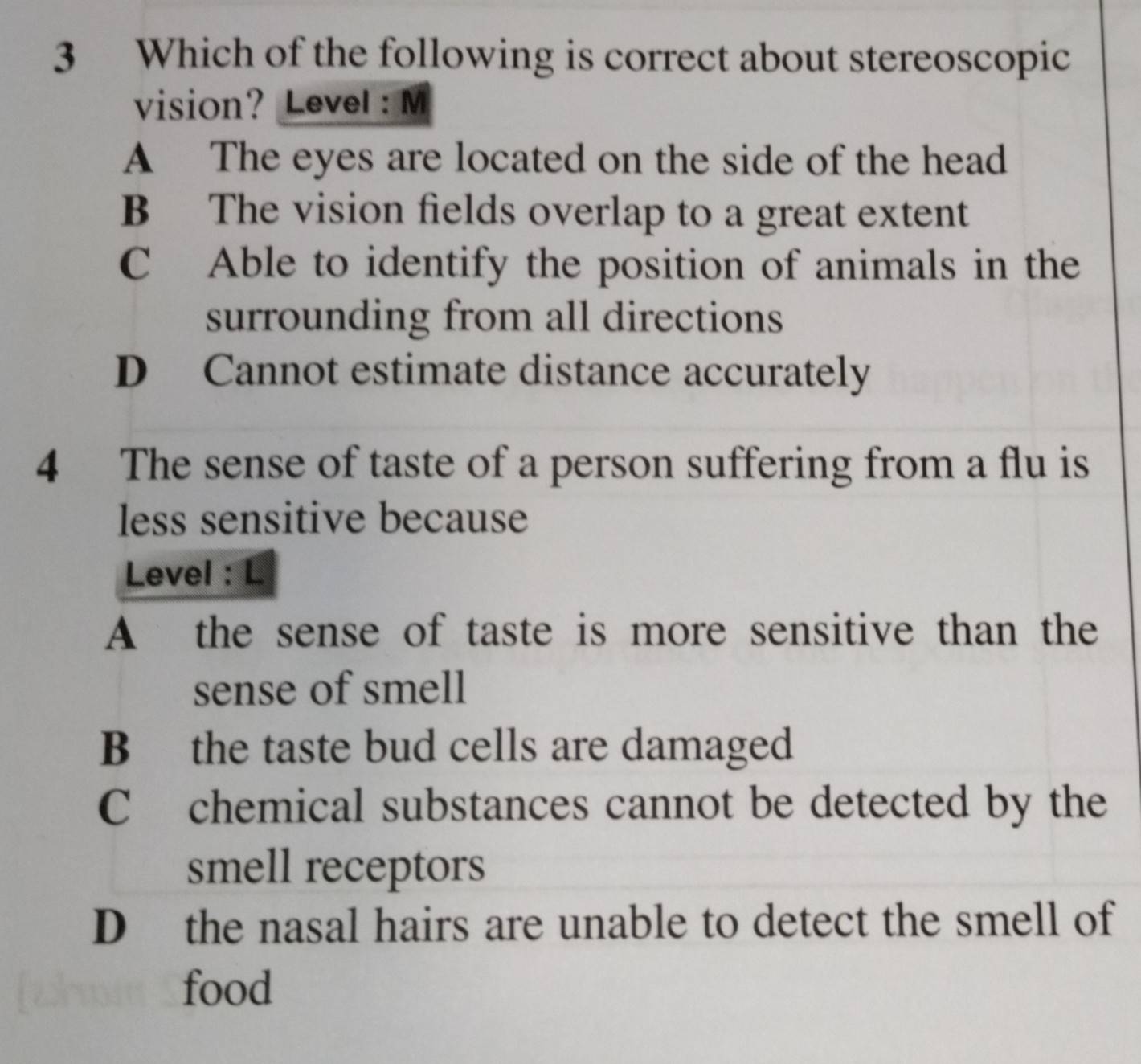 Which of the following is correct about stereoscopic
vision? Level: M
A The eyes are located on the side of the head
B The vision fields overlap to a great extent
C Able to identify the position of animals in the
surrounding from all directions
D Cannot estimate distance accurately
4 The sense of taste of a person suffering from a flu is
less sensitive because
Level : L
A the sense of taste is more sensitive than the
sense of smell
B the taste bud cells are damaged
C chemical substances cannot be detected by the
smell receptors
D the nasal hairs are unable to detect the smell of
food