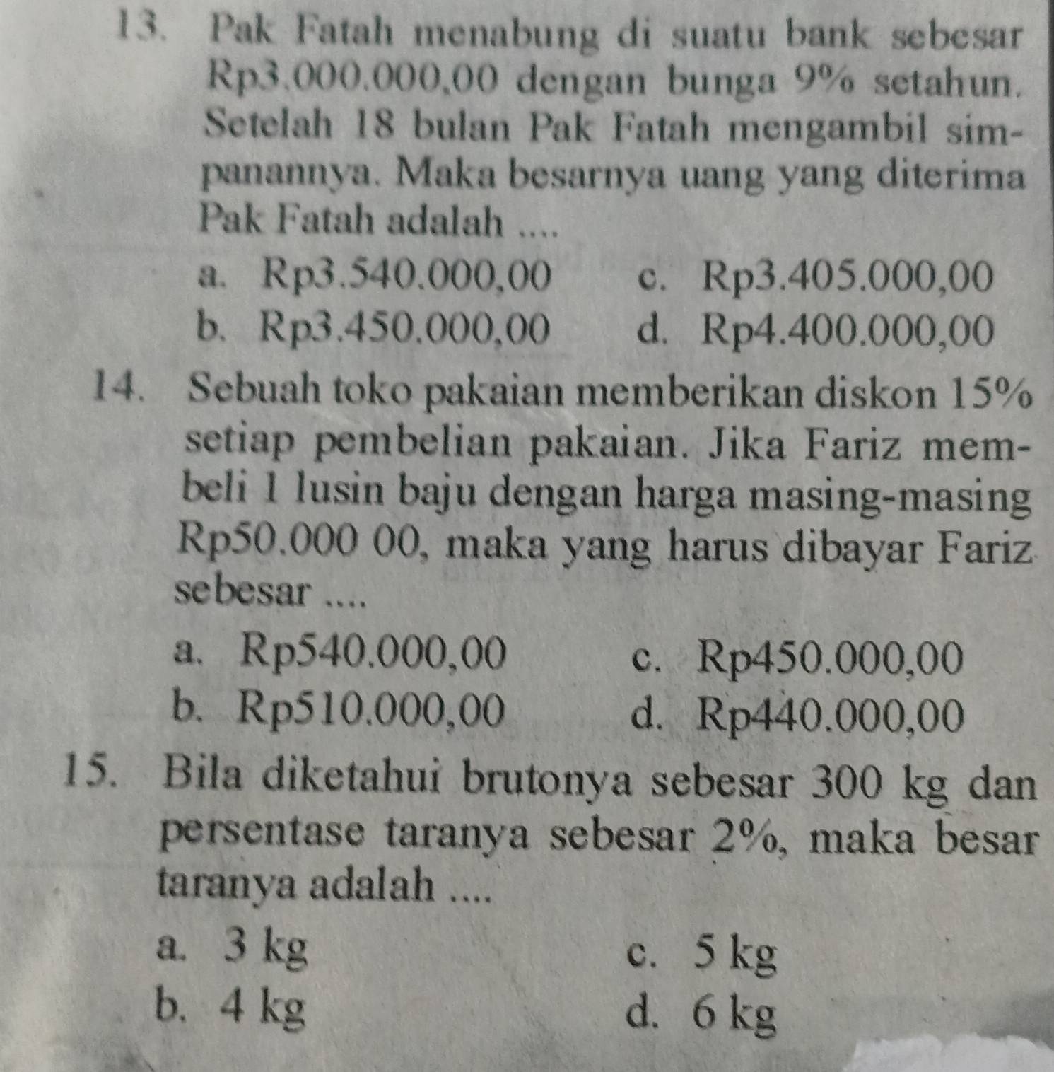 Pak Fatah menabung di suatu bank sebesar
Rp3.000.000,00 dengan bunga 9% setahun.
Setelah 18 bulan Pak Fatah mengambil sim-
panannya. Maka besarnya uang yang diterima
Pak Fatah adalah ....
a. Rp3.540.000,00 c. Rp3.405.000,00
b. Rp3.450.000,00 d. Rp4.400.000,00
14. Sebuah toko pakaian memberikan diskon 15%
setiap pembelian pakaian. Jika Fariz mem-
beli 1 lusin baju dengan harga masing-masing
Rp50.000 00, maka yang harus dibayar Fariz
sebesar ....
a. Rp540.000,00 c. Rp450.000,00
b. Rp510.000,00 d. Rp440.000,00
15. Bila diketahui brutonya sebesar 300 kg dan
persentase taranya sebesar 2%, maka besar
taranya adalah ....
a. 3 kg c. 5 kg
b. 4 kg d. 6 kg