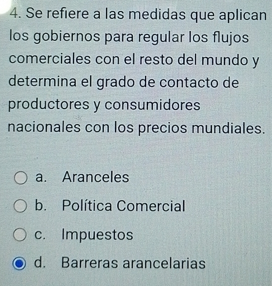 Se refiere a las medidas que aplican
los gobiernos para regular los flujos
comerciales con el resto del mundo y
determina el grado de contacto de
productores y consumidores
nacionales con los precios mundiales.
a. Aranceles
b. Política Comercial
c. Impuestos
d. Barreras arancelarias