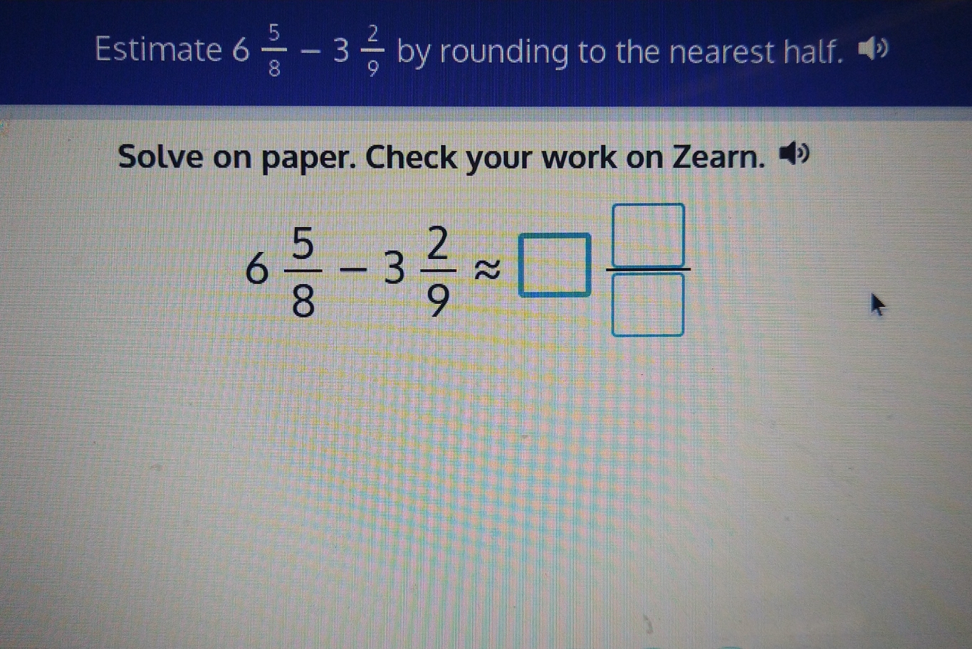 Estimate 6 5/8 -3 2/9 b) by rounding to the nearest half. »
Solve on paper. Check your work on Zearn.
6 5/8 -3 2/9 approx