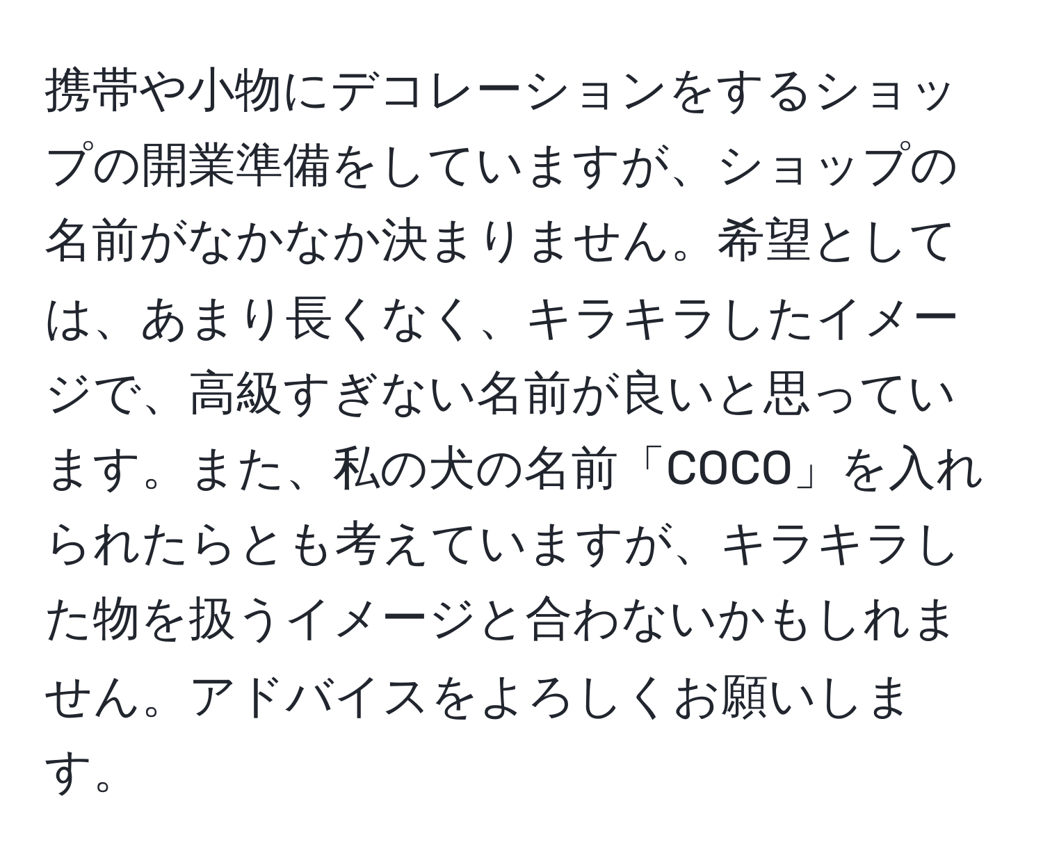 携帯や小物にデコレーションをするショップの開業準備をしていますが、ショップの名前がなかなか決まりません。希望としては、あまり長くなく、キラキラしたイメージで、高級すぎない名前が良いと思っています。また、私の犬の名前「COCO」を入れられたらとも考えていますが、キラキラした物を扱うイメージと合わないかもしれません。アドバイスをよろしくお願いします。