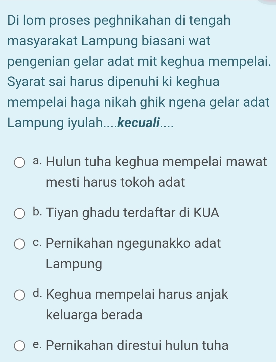 Di lom proses peghnikahan di tengah
masyarakat Lampung biasani wat
pengenian gelar adat mit keghua mempelai.
Syarat sai harus dipenuhi ki keghua
mempelai haga nikah ghik ngena gelar adat
Lampung iyulah....kecuali....
a. Hulun tuha keghua mempelai mawat
mesti harus tokoh adat
b. Tiyan ghadu terdaftar di KUA
c. Pernikahan ngegunakko adat
Lampung
d. Keghua mempelai harus anjak
keluarga berada
e. Pernikahan direstui hulun tuha