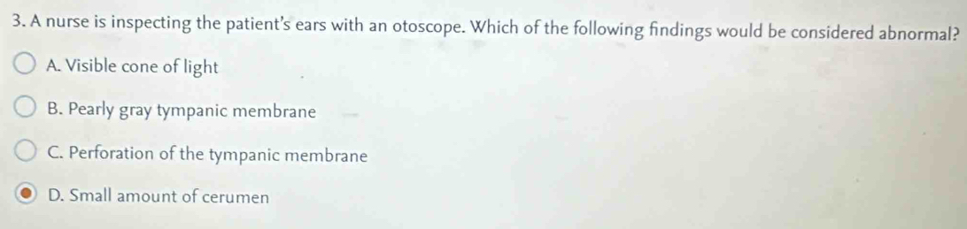 A nurse is inspecting the patient's ears with an otoscope. Which of the following findings would be considered abnormal?
A. Visible cone of light
B. Pearly gray tympanic membrane
C. Perforation of the tympanic membrane
D. Small amount of cerumen