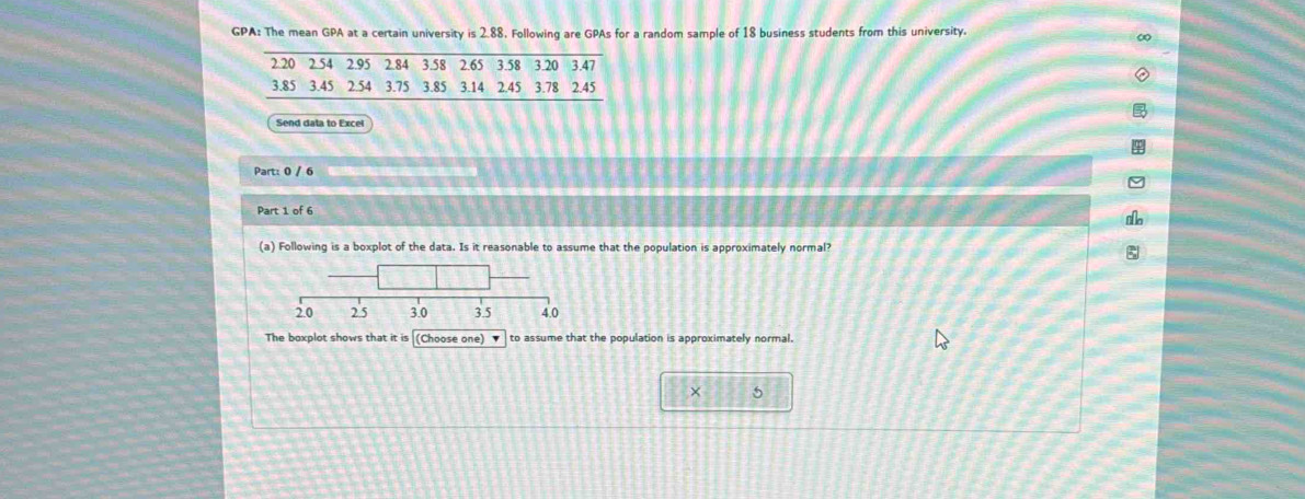 GPA: The mean GPA at a certain university is 2.88, Following are GPAs for a random sample of 18 business students from this university. 
2 20 2.54 2.95 2.84 3.58 2.65 3.58 3.20 3.47
3.85 3.45 2.54 3.75 3.85 3.14 2.45 3.78 2.45
Send data to Excel 
Part: 0 / 6 
Part 1 of 6 
(a) Following is a boxplot of the data. Is it reasonable to assume that the population is approximately normal?
20 2.5 3.0 3.5 4.0
The boxplot shows that it is (Choose one) ▼ to assume that the population is approximately normal. 
× 5