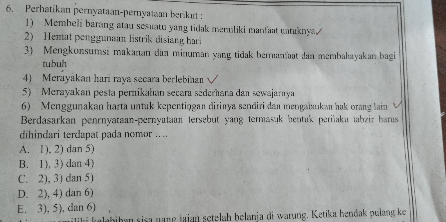 Perhatikan pernyataan-pernyataan berikut :
1) Membeli barang atau sesuatu yang tidak memiliki manfaat untuknya/
2) Hemat penggunaan listrik disiang hari
3) Mengkonsumsi makanan dan minuman yang tidak bermanfaat dan membahayakan bagi
tubuh
4) Merayakan hari raya secara berlebihan
5) Merayakan pesta pernikahan secara sederhana dan sewajarnya
6) Menggunakan harta untuk kepentingan dirinya sendiri dan mengabaikan hak orang lain
Berdasarkan penrnyataan-pernyataan tersebut yang termasuk bentuk perilaku tabzir harus
dihindari terdapat pada nomor …
A. 1), 2) dan 5)
B. 1), 3) dan 4)
C. 2), 3) dan 5)
D. 2), 4) dan 6)
E. 3), 5), dan 6)
iliki kelebihan sisa uang jajan setelah belanja di warung. Ketika hendak pulang ke