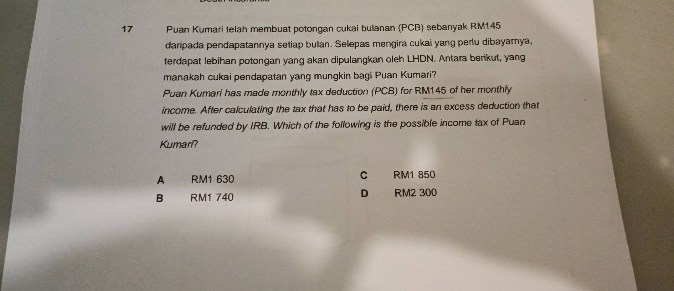 Puan Kumari telah membuat potongan cukai bulanan (PCB) sebanyak RM145
daripada pendapatannya setiap bulan. Selepas mengira cukai yang perlu dibayarnya,
terdapat lebihan potongan yang akan dipulangkan oleh LHDN. Antara berikut, yang
manakah cukai pendapatan yang mungkin bagi Puan Kumari?
Puan Kumari has made monthly tax deduction (PCB) for RM145 of her monthly
income. After calculating the tax that has to be paid, there is an excess deduction that
will be refunded by IRB. Which of the following is the possible income tax of Puan
Kumari?
A RM1 630
C RM1 850
D
B RM1 740 RM2 300