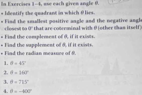 In Exercises 1-4, use each given angle θ. 
Identify the quadrant in which θ lies. 
Find the smallest positive angle and the negative angle 
closest to 0° that are coterminal with θ (other than itself) 
Find the complement of θ, if it exists. 
Find the supplement of θ, if it exists. 
Find the radian measure of θ. 
1. θ =45°
2. θ =160°
3. θ =715°
4. θ =-400°