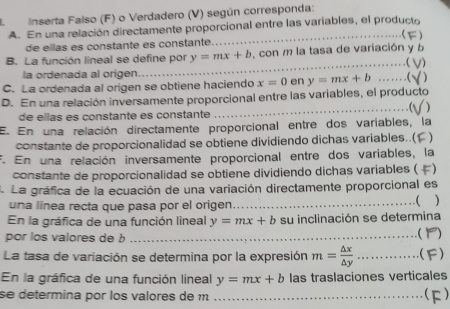 Inserta Falso (F) o Verdadero (V) según corresponda: 
A. En una relación directamente proporcional entre las variables, el producto 
 
de ellas es constante es constante _ ) 
_ 
B. La función lineal se define por y=mx+b , con m la tasa de variación y b 
. ( 1) 
la ordenada al origen 
C. La ordenada al origen se obtiene haciendo x=0 en y=mx+b _C ) 
_ 
D. En una relación inversamente proporcional entre las variables, el producto 
de ellas es constante es constante 
E. En una relación directamente proporcional entre dos variables, la 
constante de proporcionalidad se obtiene dividiendo dichas variables..( ) 
F. En una relación inversamente proporcional entre dos variables, la 
constante de proporcionalidad se obtiene dividiendo dichas variables ( ) 
. La gráfica de la ecuación de una variación directamente proporcional es 
una línea recta que pasa por el origen _( ) 
En la gráfica de una función lineal y=mx+b su inclinación se determina 
por los valores de b _ 
La tasa de variación se determina por la expresión m= △ x/△ y  _ ...... F) 
En la gráfica de una función lineal y=mx+b las traslaciones verticales 
se determina por los valores de m _(F)