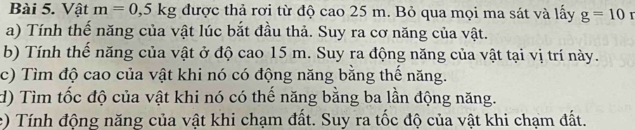 Vật m=0, 5kg được thả rơi từ độ cao 25 m. Bỏ qua mọi ma sát và lấy g=10
a) Tính thể năng của vật lúc bắt đầu thả. Suy ra cơ năng của vật. 
b) Tính thế năng của vật ở độ cao 15 m. Suy ra động năng của vật tại vị trí này. 
c) Tìm độ cao của vật khi nó có động năng bằng thể năng. 
d) Tìm tốc độ của vật khi nó có thế năng bằng ba lần động năng. 
e) Tính động năng của vật khi chạm đất. Suy ra tốc độ của vật khi chạm đất.