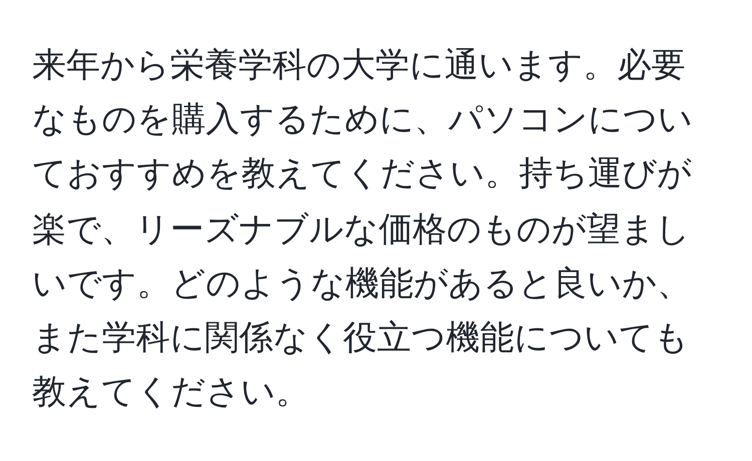 来年から栄養学科の大学に通います。必要なものを購入するために、パソコンについておすすめを教えてください。持ち運びが楽で、リーズナブルな価格のものが望ましいです。どのような機能があると良いか、また学科に関係なく役立つ機能についても教えてください。