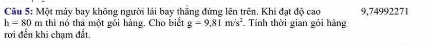 Một máy bay không người lái bay thăng đứng lên trên. Khi đạt độ cao 9,74992271
h=80m thì nó thà một gói hàng. Cho biết g=9,81m/s^2 *. Tính thời gian gói hàng 
rơi đến khi chạm đất.
