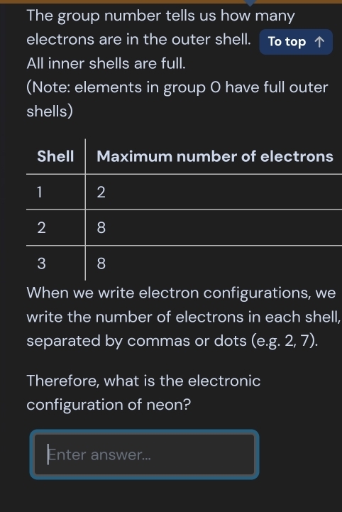 The group number tells us how many 
electrons are in the outer shell. To top 
All inner shells are full. 
(Note: elements in group O have full outer 
shells) 
Shell Maximum number of electrons
1 2
2 8
3 8
When we write electron configurations, we 
write the number of electrons in each shell, 
separated by commas or dots (e. g.2,7). 
Therefore, what is the electronic 
configuration of neon? 
Enter answer...