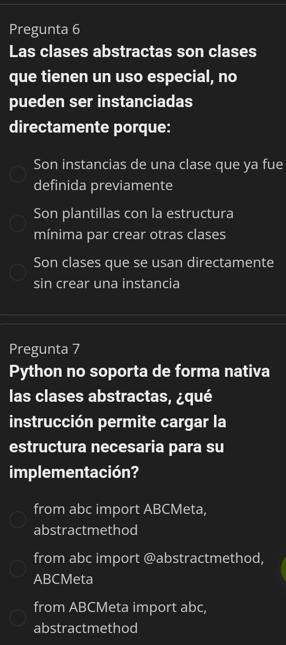 Pregunta 6
Las clases abstractas son clases
que tienen un uso especial, no
pueden ser instanciadas
directamente porque:
Son instancias de una clase que ya fue
definida previamente
Son plantillas con la estructura
mínima par crear otras clases
Son clases que se usan directamente
sin crear una instancia
Pregunta 7
Python no soporta de forma nativa
las clases abstractas, ¿qué
instrucción permite cargar la
estructura necesaria para su
implementación?
from abc import ABCMeta,
abstractmethod
from abc import @abstractmethod,
ABCMeta
from ABCMeta import abc,
abstractmethod