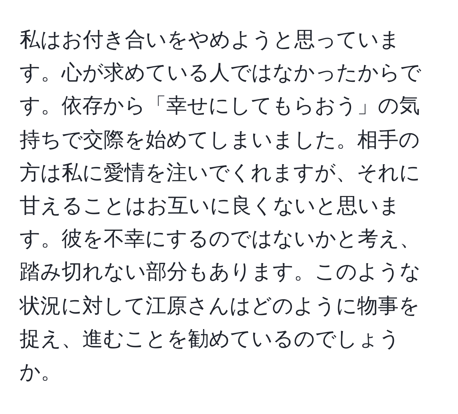 私はお付き合いをやめようと思っています。心が求めている人ではなかったからです。依存から「幸せにしてもらおう」の気持ちで交際を始めてしまいました。相手の方は私に愛情を注いでくれますが、それに甘えることはお互いに良くないと思います。彼を不幸にするのではないかと考え、踏み切れない部分もあります。このような状況に対して江原さんはどのように物事を捉え、進むことを勧めているのでしょうか。