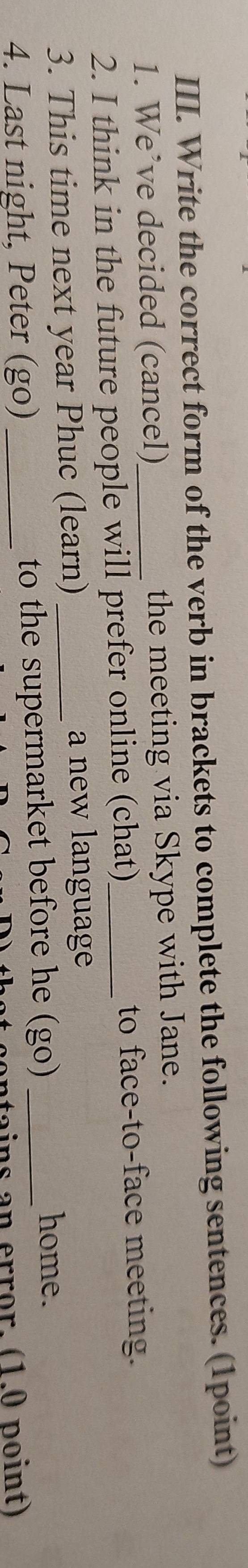 Write the correct form of the verb in brackets to complete the following sentences. (1point) 
1. We’ve decided (cancel) the meeting via Skype with Jane. 
2. I think in the future people will prefer online (chat)_ to face-to-face meeting. 
3. This time next year Phuc (learn)_ 
a new language 
4. Last night, Peter (go) _to the supermarket before he (go)_ 
home. 
ntains an error. (1.0 point)