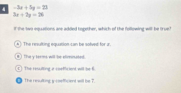 4 -3x+5y=23
3x+2y=26
If the two equations are added together, which of the following will be true?
A) The resulting equation can be solved for x.
The y terms will be eliminated.
c) The resulting æ coefficient will be 6.
The resulting y coefficient will be 7.