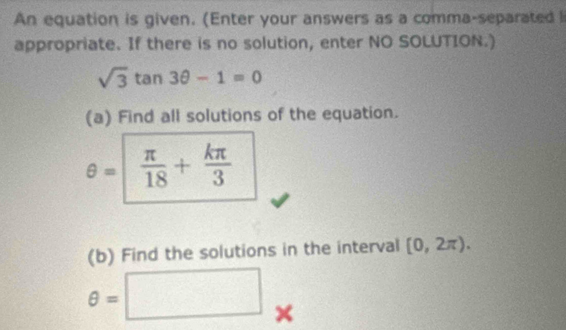 An equation is given. (Enter your answers as a comma-separated l 
appropriate. If there is no solution, enter NO SOLUTION.)
sqrt(3)tan 3θ -1=0
(a) Find all solutions of the equation.
θ =  π /18 + kπ /3 
(b) Find the solutions in the interval [0,2π ).
θ =□ ×