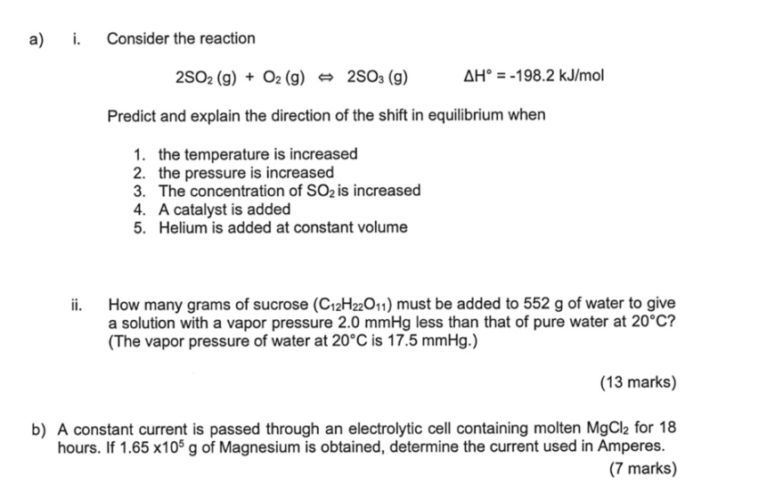 Consider the reaction
2SO_2(g)+O_2(g)Leftrightarrow 2SO_3(g) △ H°=-198.2 kJ/mol
Predict and explain the direction of the shift in equilibrium when 
1. the temperature is increased 
2. the pressure is increased 
3. The concentration of SO_2 is increased 
4. A catalyst is added 
5. Helium is added at constant volume 
ii. How many grams of sucrose (C_12H_22O_11) must be added to 552 g of water to give 
a solution with a vapor pressure 2.0 mmHg less than that of pure water at 20°C ? 
(The vapor pressure of water at 20°C is 17.5 mmHg.) 
(13 marks) 
b) A constant current is passed through an electrolytic cell containing molten MgCl_2 for 18
hours. If 1.65* 10^5g of Magnesium is obtained, determine the current used in Amperes. 
(7 marks)