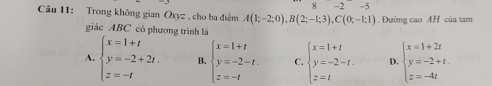 8 -2 -5
Câu 11: Trong không gian Oxyz , cho ba điểm A(1;-2;0), B(2;-1;3), C(0;-1;1). Đường cao AH của tam
giác ABC có phương trình là
A. beginarrayl x=1+t y=-2+2t. z=-tendarray. B. beginarrayl x=1+t y=-2-t. z=-tendarray. C. beginarrayl x=1+t y=-2-t. z=tendarray. D. beginarrayl x=1+2t y=-2+t. z=-4tendarray.