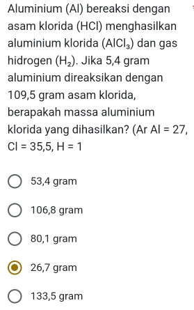 Aluminium (Al) bereaksi dengan
asam klorida (HCl) menghasilkan
aluminium klorida (AlCl_3) dan gas
hidrogen (H_2). Jika 5,4 gram
aluminium direaksikan dengan
109,5 gram asam klorida,
berapakah massa aluminium
klorida yang dihasilkan? (Ar AI=27,
CI=35,5,H=1
53,4 gram
106,8 gram
80,1 gram
26,7 gram
133,5 gram