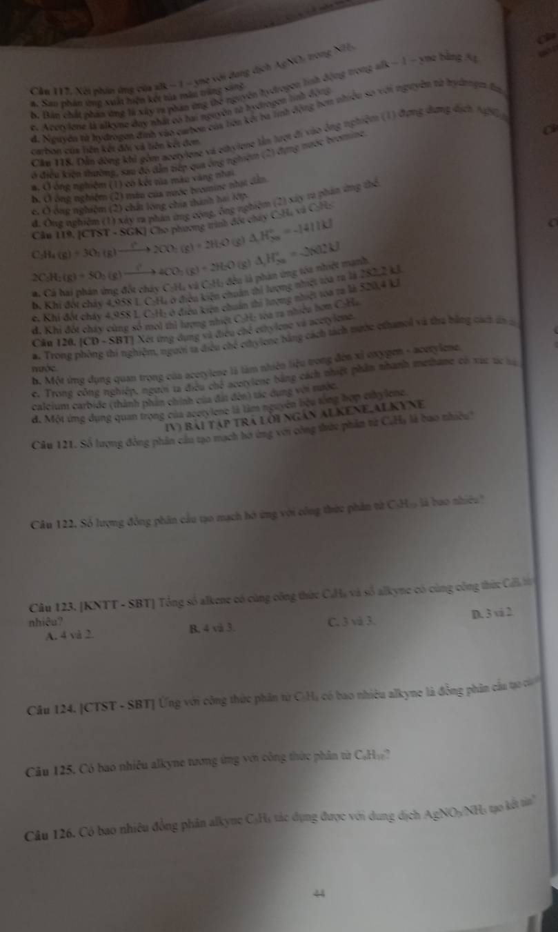 Cầu 112. Xéi nhân ứng của alk − 1 - ye với đang dịch AgNC) trong NH
b. Bản chất phán ứng là xây ra phản ứng thế nguyên hydrogon tinh động trong alk − 1 - yu2 bằng Ag   
#. San phan tng xuất hiện kết tủa mân trăng sang
e. Acorylene là alkyne đay nhất có hai nguyên từ hydrogon linh động
đ. Nuuyên từ hydrogen đình vào carbon của liên kởi ba tnh động hơm nhiều sơ với nguyên từ hydnngm đn
a
Căm 118. Dẫn đòng khả gồm acetylene và ethyiene lần tượt đi vào ông tghiệm (1) đựng dưng dịch A450
carbon của liên kết đội và liên kết đơm
ở điều kiện thường, sau đó dẫn tiếp qua ông nghiệm (2) dựng nước bromine.
a. Ở ông nghiệm (1) có két tủa màu vàng nhai
b. Ở ông nghiệm (2) màn của nước bromine nhạt dân
c. Ô ông nghiệm (2) chất long chía thình hai lớp
đ. Ông nghiêm (1) xây ra phản ứng cộng, ông nghiệm (2) xây ra phản ứng thể
C_2H_4(g)+3O_2(g)to (g)+2H_2(g)+2H_2O Cầu 119. [CTST - SGK] Cho phương trình đóu chây C-Ha và C:Hs
(g) △ H_(2n)°=-1411kJ
2C_2H_2(g)+5O_2(g)to 4CO_2(g)+2H_2O (g) △ H_(50)°=2602kJ
à là phản ứng tóa nhiệt manh
b, Khi đối chảy 4,958 L. C:H, ở điều kiện chuân thi lượng nhiệt tòa ra là 282,2 kJ
e. Khi đốt cháy 4,958 L. C:H; ở điều kiện chuẩn thị tượng nhiệt toa ra là 520,4 kJ
d. Khi đốt chây cùng số moi thị lượng nhiệt C:H; tóa ra nhiều hơn C:Ha
Câu 120 [CD-SBT] 1Xét ứng dụng và điều chế ethylene và acetylene.
a. Trone phòng thi nghiệm, người ta điều chế cứhylcne bằng cách tách nước ethamol và tha bằng cách ăn c
b. Một ứng dụng quan trọng của acerylene là làm nhiên liệu trong đến xỉ oxygen - acerylene.
nước
e. Trong công nghiệp. người ta điều chế acetylene bằng cách nhiệt phầm nhanh methame có xúc tác tạ
calcium carbide (thành phần chính của đái đến) tác dụng với nước.
đ. Một ứng dụng quan trọng của acerylene là làm nguyên biệu tổng hợp cthylene
IV) bài tập trá lới ngán Alkene,Alkyne
Câu 121. Số lượng đồng phân cầu tạo mạch hờ ứng với công trước phân từ C.H, là bao nhiều
Câu 122. Số lượng đồng phân cầu tạo mạch hó ứng với công thứu phân từ C)H» là bao nhiêu'
Câu 123. [KNTT - SBT] Tổng số alkene có cùng công thức CHa và số alkyne có cùng công thức Ca t
nhiêu? C. 3 và 3.
A. 4 và 2 B. 4 vå 3. D. 3 vi 2
Câu 124. |CTST - SBT] Ứng với công thức phân từ CạHạ có bao nhiêu alkyne là đồng phâm cầu tạo củ
Câu 125. Có bao nhiều alkyne tương ứng với công thức phân từ CạHạ?
Câu 126. Có bao nhiêu đồng phân alkyne CạHạ tác dụng được với dung dịch AgNO₃/NH4 tạo kết tin