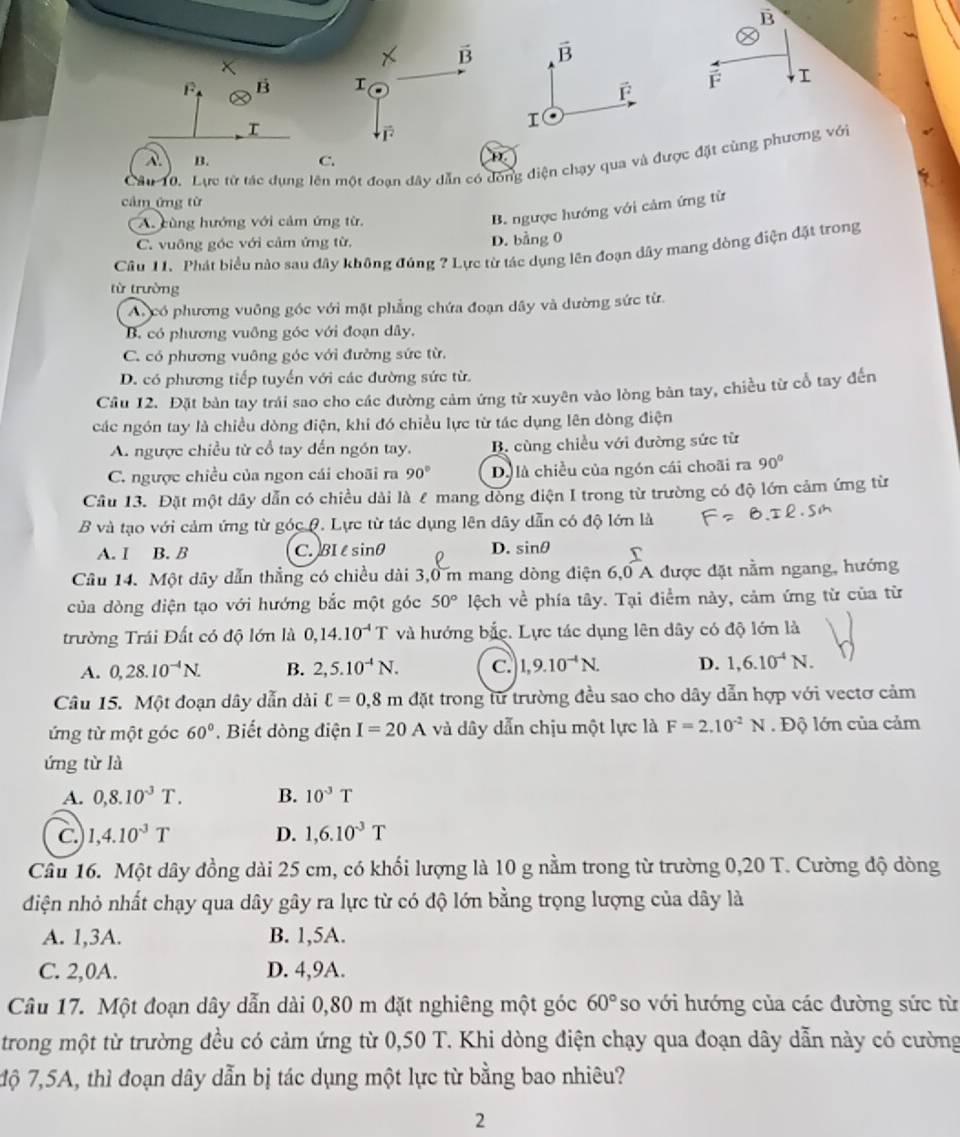 vector B vector B
overline F B I
F I
F
I
I
vector r^(2
Cầu 10. Lực từ tác dụng lên một đoạn dây dẫn có đóng điện chạy qua và được đặt cùng phương với
A. B. C.
cảm ứng từ
A. cùng hướng với cảm ứng từ.
B. ngược hướng với cảm ứng từ
C. vuông góc với cảm ứng từ, D. bằng 0
Câu 11. Phát biểu nào sau đây không đúng ? Lực từ tác dụng lên đoạn đây mang đòng điện đặt trong
từ trường
A. có phương vuông góc với mặt phẳng chứa đoạn dây và dường sức từ
B. có phương vuỡng góc với đoạn dây.
C. có phương vuỡng góc với đường sức từ.
D. có phương tiếp tuyến với các đường sức từ.
Cầu 12. Đặt bản tay trái sao cho các đường cảm ứng từ xuyên vào lòng bản tay, chiều từ cổ tay đến
các ngón tay là chiều dòng điện, khi đó chiều lực từ tác dụng lên dòng điện
A. ngược chiều từ cổ tay dến ngón tay. B. cùng chiều với đường sức từ
C. ngược chiều của ngon cái choãi ra 90^circ) D là chiều của ngón cái choãi ra 90°
Câu 13. Đặt một dây dẫn có chiều dài là £ mang đòng điện I trong từ trường có độ lớn cảm ứng từ
B và tạo với cảm ứng từ góc Q. Lực từ tác dụng lên dây dẫn có độ lớn là
A. I B.B C. BI lsinθ D. sin θ
Câu 14. Một dây dẫn thẳng có chiều dài 3,0 m mang dòng điện 6,0 A được đặt nằm ngang, hướng
của dòng điện tạo với hướng bắc một góc 50° lệch về phía tây. Tại điểm này, cảm ứng từ của từ
trường Trái Đất có độ lớn là 0,14.10^(-4)T và hướng bắc. Lực tác dụng lên dây có độ lớn là
A. 0,28.10^(-4)N. B. 2,5.10^(-4)N. C. 1,9.10^(-4)N. D. 1,6.10^(-4)N.
Câu 15. Một đoạn dây dẫn dài ell =0,8m đặt trong từ trường đều sao cho dây dẫn hợp với vectơ cảm
ứng từ một góc 60°. Biết dòng điện I=20A và dây dẫn chịu một lực là F=2.10^(-2)N. Độ lớn của cảm
ứng từ là
A. 0,8.10^(-3)T. B. 10^3T
C 1,4.10^(-3)T D. 1,6.10^(-3)T
Câu 16. Một dây đồng dài 25 cm, có khối lượng là 10 g nằm trong từ trường 0,20 T. Cường độ dòng
diện nhỏ nhất chạy qua dây gây ra lực từ có độ lớn bằng trọng lượng của dây là
A. 1,3A. B. 1,5A.
C. 2,0A. D. 4,9A.
Câu 17. Một đoạn dây dẫn dài 0,80 m đặt nghiêng một góc 60° so với hướng của các đường sức từ
trong một từ trường đều có cảm ứng từ 0,50 T. Khi dòng điện chạy qua đoạn dây dẫn này có cường
độ 7,5A, thì đoạn dây dẫn bị tác dụng một lực từ bằng bao nhiêu?
2