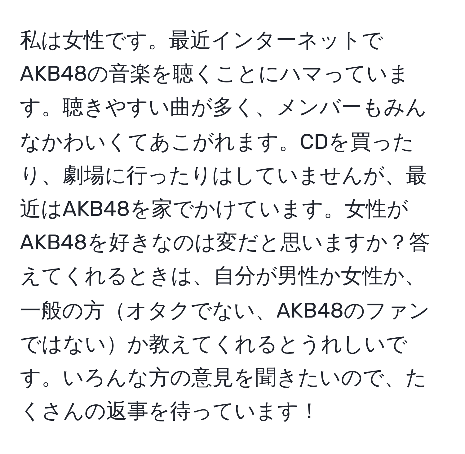 私は女性です。最近インターネットでAKB48の音楽を聴くことにハマっています。聴きやすい曲が多く、メンバーもみんなかわいくてあこがれます。CDを買ったり、劇場に行ったりはしていませんが、最近はAKB48を家でかけています。女性がAKB48を好きなのは変だと思いますか？答えてくれるときは、自分が男性か女性か、一般の方オタクでない、AKB48のファンではないか教えてくれるとうれしいです。いろんな方の意見を聞きたいので、たくさんの返事を待っています！