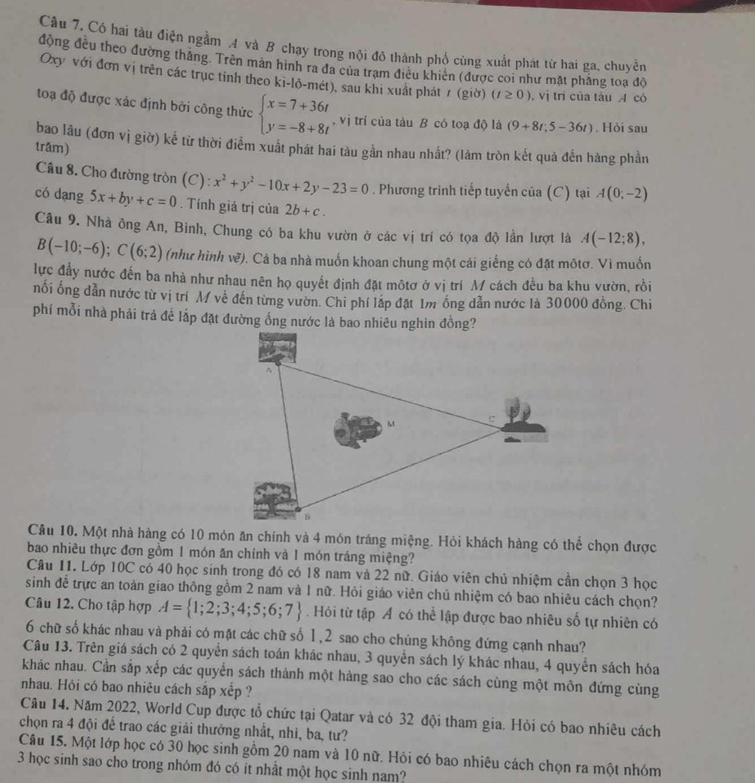 Có hai tàu điện ngầm A và B chạy trong nội đô thành phố cùng xuất phát từ hai ga, chuyền
động đều theo đường thắng. Trên màn hình ra đa của trạm điều khiến (được coi như mặt phẳng toạ độ
Oxy với đơn vị trên các trục tính theo ki-lỏ-mét), sau khi xuất phát 1 (_ rho _1 Ở) (t≥ 0) , vị trí của tàu A có
toạ độ được xác định bởi công thức beginarrayl x=7+36t y=-8+8tendarray. , vị trí của tàu B có toạ độ là (9+8t;5-36t). Hỏi sau
bao lâu (đơn vị giờ) kể từ thời điểm xuất phát hai tàu gần nhau nhất? (làm tròn kết quả đến hàng phần
trám)
* Câu 8. Cho đường tròn (C) : x^2+y^2-10x+2y-23=0. Phương trình tiếp tuyến của (C) tại A(0;-2)
có dang 5x+by+c=0. Tính giá trị của 2b+c.
Câu 9. Nhà ông An, Bình, Chung có ba khu vườn ở các vị trí có tọa độ lần lượt là A(-12;8),
B(-10;-6);C(6;2) (như hình vẽ). Cả ba nhà muốn khoan chung một cái giếng có đặt môtơ. Vì muốn
lực đầy nước đến ba nhà như nhau nên họ quyết định đặt môtơ ở vị trí M cách đều ba khu vườn, rồi
nối ống dẫn nước từ vị trí M về đến từng vườn. Chi phí láp đặt 1m ống dẫn nước là 30000 đồng. Chi
phí mỗi nhà phải trả đề lắp đặt đường ống nước là bao nhiêu nghìn đồng?
Câu 10. Một nhà hàng có 10 món ăn chính và 4 món tráng miệng. Hỏi khách hàng có thể chọn được
bao nhiêu thực đơn gồm 1 món ăn chính và 1 món tráng miệng?
Câu 11. Lớp 10C có 40 học sinh trong đó có 18 nam và 22 nữ. Giáo viên chủ nhiệm cần chọn 3 học
sinh đề trực an toàn giao thông gồm 2 nam và 1 nữ. Hỏi giáo viên chủ nhiệm có bao nhiêu cách chọn?
Câu 12. Cho tập hợp A= 1;2;3;4;5;6;7. Hỏi từ tập Á có thể lập được bao nhiêu số tự nhiên có
6 chữ số khác nhau và phải có mặt các chữ số 1,2 sao cho chúng không đứng cạnh nhau?
Câu 13. Trên giá sách có 2 quyển sách toán khác nhau, 3 quyền sách lý khác nhau, 4 quyển sách hóa
khác nhau. Cần sắp xếp các quyển sách thành một hàng sao cho các sách cùng một môn đứng cùng
nhau. Hỏi có bao nhiêu cách sắp xếp ?
Câu 14. Năm 2022, World Cup được tổ chức tại Qatar và có 32 đội tham gia. Hỏi có bao nhiêu cách
chọn ra 4 đội để trao các giải thưởng nhất, nhì, ba, tư?
Câu 15. Một lớp học có 30 học sinh gồm 20 nam và 10 nữ. Hỏi có bao nhiêu cách chọn ra một nhóm
3 học sinh sao cho trong nhóm đó có ít nhất một học sinh nam?