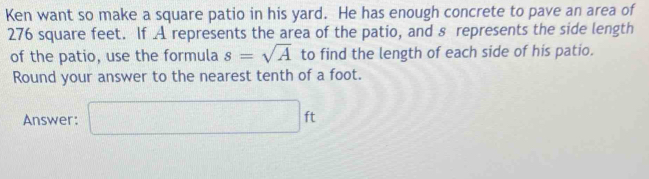 Ken want so make a square patio in his yard. He has enough concrete to pave an area of
276 square feet. If A represents the area of the patio, and s represents the side length 
of the patio, use the formula s=sqrt(A) to find the length of each side of his patio. 
Round your answer to the nearest tenth of a foot. 
Answer: □ ft