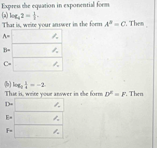 Express the equation in exponential form
(a) log _42= 1/2 .
That is, write your answer in the form A^B=C. Then
(b) log _2 1/4 =-2.
That is, write your answer in the form D^E=F. Then
D=□
E=□
F=□ a^(frac 1)2