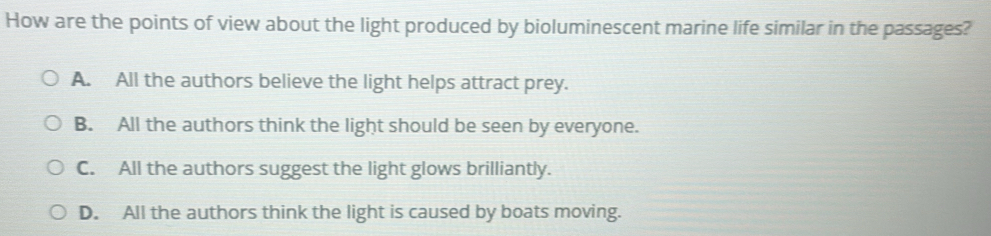 How are the points of view about the light produced by bioluminescent marine life similar in the passages?
A. All the authors believe the light helps attract prey.
B. All the authors think the light should be seen by everyone.
C. All the authors suggest the light glows brilliantly.
D. All the authors think the light is caused by boats moving.