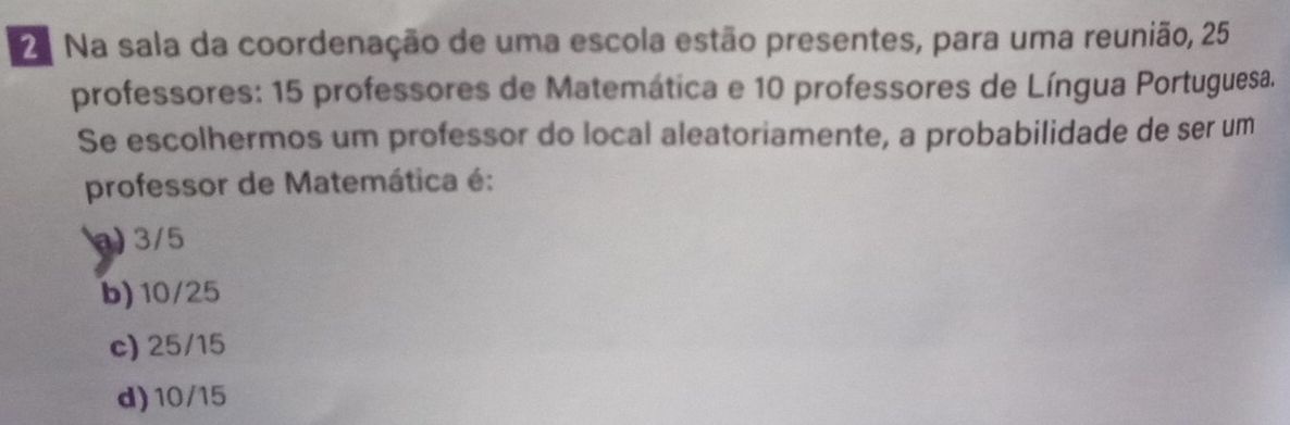 2ª Na sala da coordenação de uma escola estão presentes, para uma reunião, 25
professores: 15 professores de Matemática e 10 professores de Língua Portuguesa.
Se escolhermos um professor do local aleatoriamente, a probabilidade de ser um
professor de Matemática é:
) 3/5
b) 10/25
c) 25/15
d) 10/15