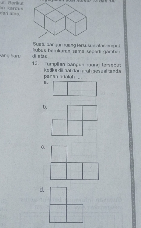 ut. Berikut 
an kardus 
dari atas. 
Suatu bangun ruang tersusun atas empat 
kubus berukuran sama seperti gambar 
ang baru di atas. 
13. Tampilan bangun ruang tersebut 
ketika dilihat dari arah sesuai tanda 
panah adalah .... 
a. 
b. 
C. 
d.