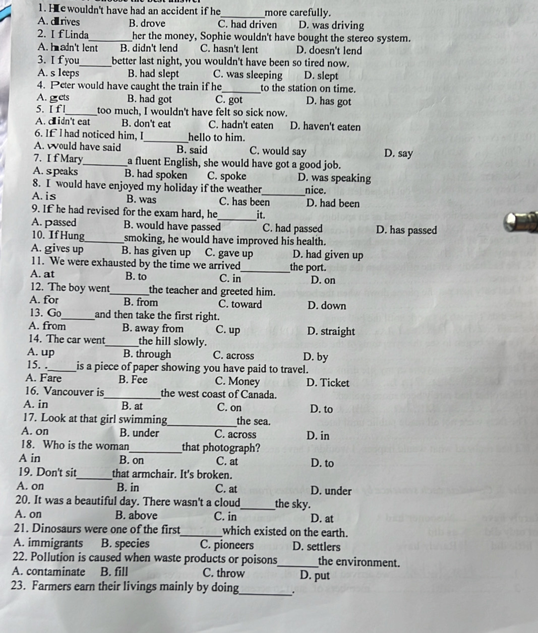 He wouldn't have had an accident if he_ more carefully.
A. drives B. drove C. had driven D. was driving
2. I fLinda_ her the money, Sophie wouldn't have bought the stereo system.
A. h adn't lent B. didn't lend C. hasn't lent D. doesn't lend
3. I f you_ better last night, you wouldn't have been so tired now.
A. s 1eeps B. had slept C. was sleeping D. slept
4. Peter would have caught the train if he_ to the station on time.
A. grets B. had got C. got D. has got
5. I f l_ too much, I wouldn't have felt so sick now.
A. didn't eat B. don't eat C. hadn't eaten D. haven't eaten
6. If l had noticed him, I_ hello to him.
A. would have said B. said C. would say D. say
7. I f Mary_ a fluent English, she would have got a good job.
A. speaks B. had spoken C. spoke D. was speaking
8. I would have enjoyed my holiday if the weather_ nice.
A. is B. was C. has been D. had been
9. If he had revised for the exam hard, he_ it.
A. passed B. would have passed C. had passed D. has passed
10. If Hung_ smoking, he would have improved his health.
A. gives up B. has given up C. gave up D. had given up
11. We were exhausted by the time we arrived_ the port.
A. at B. to C. in D. on
12. The boy went_ the teacher and greeted him.
A. for B. from C. toward D. down
13. Go _and then take the first right.
A. from B. away from C. up D. straight
14. The car went_ the hill slowly.
A. up B. through C. across D. by
15. ._ is a piece of paper showing you have paid to travel.
A. Fare B. Fee C. Money D. Ticket
16. Vancouver is _the west coast of Canada.
A. in B. at C. on D. to
17. Look at that girl swimming_ the sea.
A. on B. under C. across D. in
18. Who is the woman_ that photograph?
A in B. on C. at D. to
19. Don't sit_ that armchair. It's broken.
A. on B. in C. at D. under
20. It was a beautiful day. There wasn't a cloud_ the sky.
A. on B. above C. in D. at
21. Dinosaurs were one of the first_ which existed on the earth.
A. immigrants B. species C. pioneers D. settlers
22. Pollution is caused when waste products or poisons_ the environment.
A. contaminate B. fill C. throw D. put
23. Farmers earn their livings mainly by doing_
.
