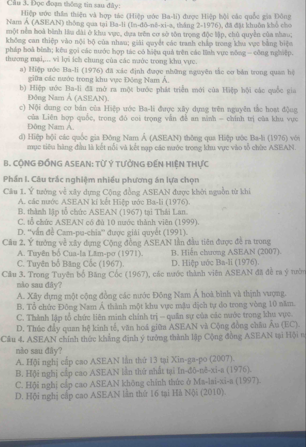 Đọc đoạn thông tin sau đây:
Hiệp ước thân thiện và hợp tác (Hiệp ước Ba-li) được Hiệp hội các quốc gia Đông
Nam Á (ASEAN) thông qua tại Ba-li (In-đô-nê-xi-a, tháng 2-1976), đã đặt khuôn khổ cho
một nền hoà bình lâu dài ở khu vực, dựa trên cơ sở tôn trọng độc lập, chủ quyền của nhau;
không can thiệp vào nội bộ của nhau; giải quyết các tranh chấp trong khu vực bằng biện
pháp hoà bình; kêu gọi các nước hợp tác có hiệu quả trên các lĩnh vực nông - công nghiệp.
thương mại,... vì lợi ích chung của các nước trong khu vực.
a) Hiệp ước Ba-li (1976) đã xác định được những nguyên tắc cơ bản trong quan hệ
giữa các nước trong khu vực Đông Nam Á.
b) Hiệp ước Ba-li đã mở ra một bước phát triển mới của Hiệp hội các quốc gia
Đông Nam Á (ASEAN).
c) Nội dung cơ bản của Hiệp ước Ba-li được xây dựng trên nguyên tắc hoạt động
của Liên hợp quốc, trong đó coi trọng vấn đề an ninh - chính trị của khu vực
Đông Nam Á.
d) Hiệp hội các quốc gia Đông Nam Á (ASEAN) thông qua Hiệp ước Ba-li (1976) với
mục tiêu hàng đầu là kết nối và kết nạp các nước trong khu vực vào tổ chức ASEAN.
B. CÔNG ĐỒNG ASEAN: Từ Ý TƯỞNG ĐẾN HIỆN THựC
Phần I. Câu trắc nghiệm nhiều phương án lựa chọn
Câu 1. Ý tưởng về xây dựng Cộng đồng ASEAN được khởi nguồn từ khi
A. các nước ASEAN kí kết Hiệp ước Ba-li (1976).
B. thành lập tổ chức ASEAN (1967) tại Thái Lan.
C. tổ chức ASEAN có đủ 10 nước thành viên (1999).
D. “vấn đề Cam-pu-chia” được giải quyết (1991).
Câu 2. Ý tưởng về xây dựng Cộng đồng ASEAN lần đầu tiên được đề ra trong
A. Tuyên bố Cua-la Lăm-pơ (1971). B. Hiến chương ASEAN (2007).
C. Tuyên bố Băng Cốc (1967). D. Hiệp ước Ba-li (1976).
Câu 3. Trong Tuyên bố Băng Cốc (1967), các nước thành viên ASEAN đã đề ra ý tưởn
nào sau đây?
A. Xây dựng một cộng đồng các nước Đông Nam Á hoà bình và thịnh vượng.
B. Tổ chức Đông Nam Á thành một khu vực mậu dịch tự do trong vòng 10 năm.
C. Thành lập tổ chức liên minh chính trị - quân sự của các nước trong khu vực.
D. Thúc đầy quan hệ kinh tế, văn hoá giữa ASEAN và Cộng đồng châu Âu (EC).
Câu 4. ASEAN chính thức khẳng định ý tưởng thành lập Cộng đồng ASEAN tại Hội n
nào sau đây?
A. Hội nghị cấp cao ASEAN lần thứ 13 tại Xin-ga-po (2007).
B. Hội nghị cấp cao ASEAN lần thứ nhất tại In-đô-nê-xi-a (1976).
C. Hội nghị cấp cao ASEAN không chính thức ở Ma-lai-xi-a (1997).
D. Hội nghị cấp cao ASEAN lần thứ 16 tại Hà Nội (2010).