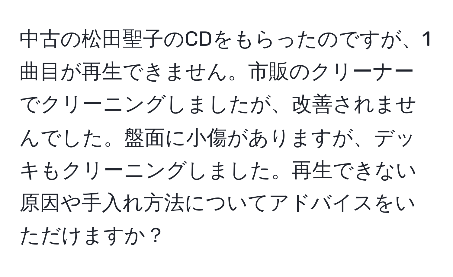 中古の松田聖子のCDをもらったのですが、1曲目が再生できません。市販のクリーナーでクリーニングしましたが、改善されませんでした。盤面に小傷がありますが、デッキもクリーニングしました。再生できない原因や手入れ方法についてアドバイスをいただけますか？