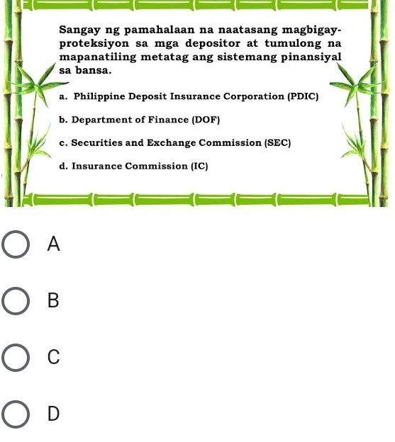 Sangay ng pamahalaan na naatasang magbigay-
proteksiyon sa mga depositor at tumulong na
mapanatiling metatag ang sistemang pinansiyal
sa bansa.
a. Philippine Deposit Insurance Corporation (PDIC)
b. Department of Finance (DOF)
c. Securities and Exchange Commission (SEC)
d. Insurance Commission (IC)
A
B
C
D