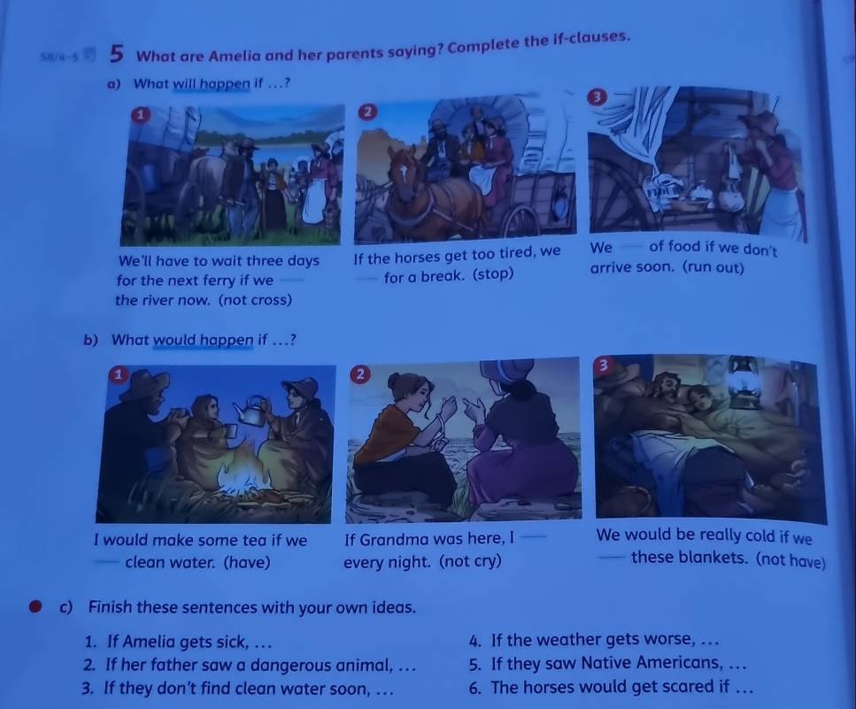 58/4-5 5 What are Amelia and her parents saying? Complete the if-clauses. 
a) What will happen if .? 
3 
We'll have to wait three days If the horses get too tired, we We of food if we don't 
for the next ferry if we for a break. (stop) arrive soon. (run out) 
. 
the river now. (not cross) 
b) What would happen if …? 
I would make some tea if we If Grandma was here, I We would be really cold if we 
clean water. (have) every night. (not cry) 
these blankets. (not have) 
c) Finish these sentences with your own ideas. 
1. If Amelia gets sick, . .. 4. If the weather gets worse, . . . 
2. If her father saw a dangerous animal, . .. 5. If they saw Native Americans, … 
3. If they don’t find clean water soon, … 6. The horses would get scared if . . .