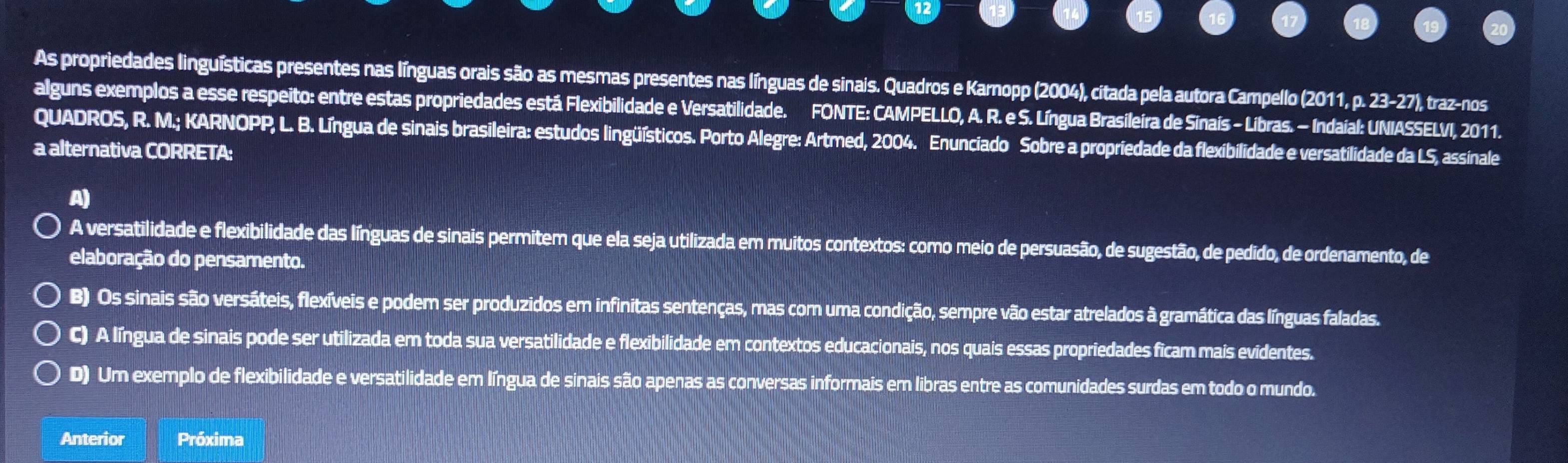 As propriedades linguísticas presentes nas línguas orais são as mesmas presentes nas línguas de sinais. Quadros e Karnopp (2004), citada pela autora Campello (2011, p. 2x-27 '), traz-nos
alguns exemplos a esse respeito: entre estas propriedades está Flexibilidade e Versatilidade. FONTE: CAMPELLO, A. R. e S. Língua Brasileira de Sinaís - Líbras. - Indaial: UNIASSELVI, 2011.
QUADROS, R. M.; KARNOPP, L. B. Língua de sinais brasileira: estudos lingüísticos. Porto Alegre: Artmed, 2004. Enunciado Sobre a propriedade da flexibilidade e versatilidade da LS, assinale
a alternativa CORRETA:
A)
A versatilidade e flexibilidade das línguas de sinais permitem que ela seja utilizada em muitos contextos: como meio de persuasão, de sugestão, de pedido, de ordenamento, de
elaboração do pensamento.
B) Os sinais são versáteis, flexíveis e podem ser produzidos em infinitas sentenças, mas com uma condição, sempre vão estar atrelados à gramática das línguas faladas.
C) A língua de sinais pode ser utilizada em toda sua versatilidade e flexibilidade em contextos educacionais, nos quais essas propriedades ficam mais evidentes.
D) Um exemplo de flexibilidade e versatilidade em língua de sinais são apenas as conversas informais em libras entre as comunidades surdas em todo o mundo.
Anterior Próxima