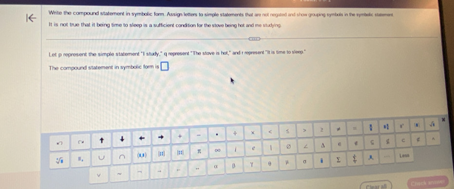 Write the compound statement in symbolic form. Assign letters to simple statements that are not negated and show grouping symbols in the symbolic statement
It is not true that it being time to sleep is a sufficient condition for the stove being hot and me studying
Let p represent the simple statement "I study," q represent "The stove is hot," and r represent "It is time to sleep."
The compound statement in symbolic form is □
Clear all