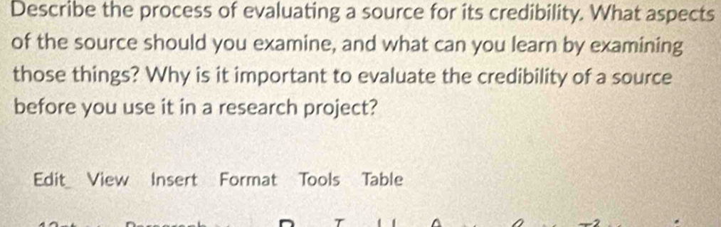 Describe the process of evaluating a source for its credibility. What aspects 
of the source should you examine, and what can you learn by examining 
those things? Why is it important to evaluate the credibility of a source 
before you use it in a research project? 
Edit View Insert Format Tools Table