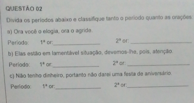 Divida os períodos abaixo e classífique tanto o período quanto as orações: 
a) Ora você o elogia, ora o agride. 
Período: 1^a or:_ 2^a or:_ 
b) Elas estão em lamentável situação, devemos-lhe, pois, atenção.
2^a
Período: 1^a or:_ or:_ 
c) Não tenho dinheiro, portanto não darei uma festa de aniversário.
2^a
Período: 1^a or:_ or:_