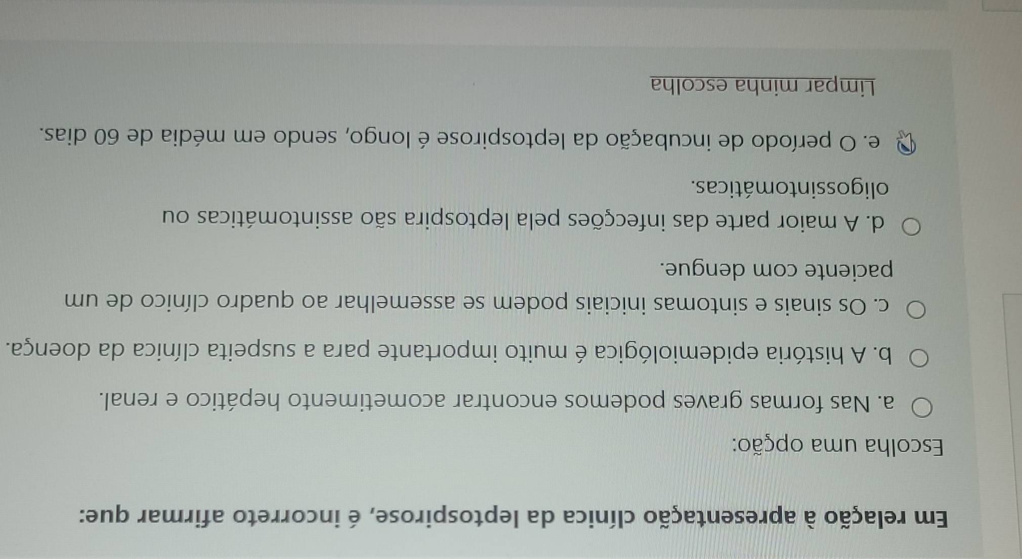 Em relação à apresentação clínica da leptospirose, é incorreto afirmar que:
Escolha uma opção:
a. Nas formas graves podemos encontrar acometimento hepático e renal.
b. A história epidemiológica é muito importante para a suspeita clínica da doença.
c. Os sinais e sintomas iniciais podem se assemelhar ao quadro clínico de um
paciente com dengue.
d. A maior parte das infecções pela leptospira são assintomáticas ou
oligos sin to máticas.
e. O período de incubação da leptospirose é longo, sendo em média de 60 dias.
Limpar minha escolha